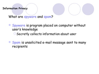 Information Privacy
What are spyware and spam?
Spyware is program placed on computer without
user’s knowledge
Secretly collects information about user
Spam is unsolicited e-mail message sent to many
recipients
 