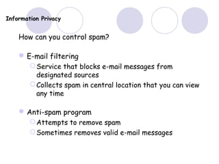 Information Privacy
How can you control spam?
E-mail filtering
Service that blocks e-mail messages from
designated sources
Collects spam in central location that you can view
any time
Anti-spam program
Attempts to remove spam
Sometimes removes valid e-mail messages
 