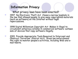  1997 No Electronic Theft Act Closes a narrow loophole in
the law that allowed people to give away copyrighted materials
(such as software) on the Internet without legal
repercussions.
 1998 Digital Millennium Copyright Act Makes it illegal to
circumvent antipiracy scheme in commercial software: outlaws
sale of devices that copy software illegally.
 2001 Provide Appropriate Tools Required to Intercept and
Obstruct Terrorism (Patriot Act) Gives law enforcement
the right to monitor people’s activities, including Web and e-
mail habits.
Information Privacy
What privacy laws have been enacted?
 
