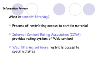 Information Privacy
What is content filtering?
Process of restricting access to certain material
Internet Content Rating Association (ICRA)
provides rating system of Web content
Web filtering software restricts access to
specified sites
 