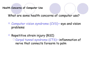 Health Concerns of Computer Use
What are some health concerns of computer use?
Computer vision syndrome (CVS)—eye and vision
problems
Repetitive strain injury (RSI)
Carpal tunnel syndrome (CTS)—inflammation of
nerve that connects forearm to palm
 