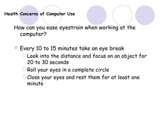 Health Concerns of Computer Use
How can you ease eyestrain when working at the
computer?
Every 10 to 15 minutes take an eye break
Look into the distance and focus on an object for
20 to 30 seconds
Roll your eyes in a complete circle
Close your eyes and rest them for at least one
minute
 