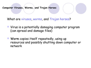 Computer Viruses, Worms, and Trojan Horses
What are viruses, worms, and Trojan horses?
Virus is a potentially damaging computer program
(can spread and damage files)
 WormWorm copies itself repeatedly, using up
resources and possibly shutting down computer or
network
 