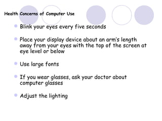Health Concerns of Computer Use
Blink your eyes every five seconds
Place your display device about an arm’s length
away from your eyes with the top of the screen at
eye level or below
Use large fonts
If you wear glasses, ask your doctor about
computer glasses
Adjust the lighting
 