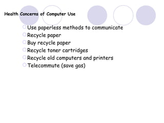 Health Concerns of Computer Use
Use paperless methods to communicate
Recycle paper
Buy recycle paper
Recycle toner cartridges
Recycle old computers and printers
Telecommute (save gas)
 