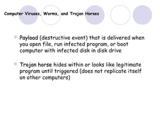 Computer Viruses, Worms, and Trojan Horses
 PayloadPayload (destructive event) that is delivered when
you open file, run infected program, or boot
computer with infected disk in disk drive
 Trojan horseTrojan horse hides within or looks like legitimate
program until triggered (does not replicate itself
on other computers)
 