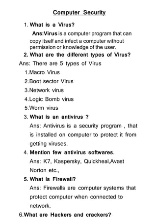 Computer Security
1. What is a Virus?
Ans:Virus is a computer program that can
copy itself and infect a computer without
permission or knowledge of the user.
2. What are the different types of Virus?
Ans: There are 5 types of Virus
1.Macro Virus
2.Boot sector Virus
3.Network virus
4.Logic Bomb virus
5.Worm virus
3. What is an antivirus ?
Ans: Antivirus is a security program , that
is installed on computer to protect it from
getting viruses.
4. Mention few antivirus softwares.
Ans: K7, Kaspersky, Quickheal,Avast
Norton etc.,
5. What is Firewall?
Ans: Firewalls are computer systems that
protect computer when connected to
network.
6.What are Hackers and crackers?
 