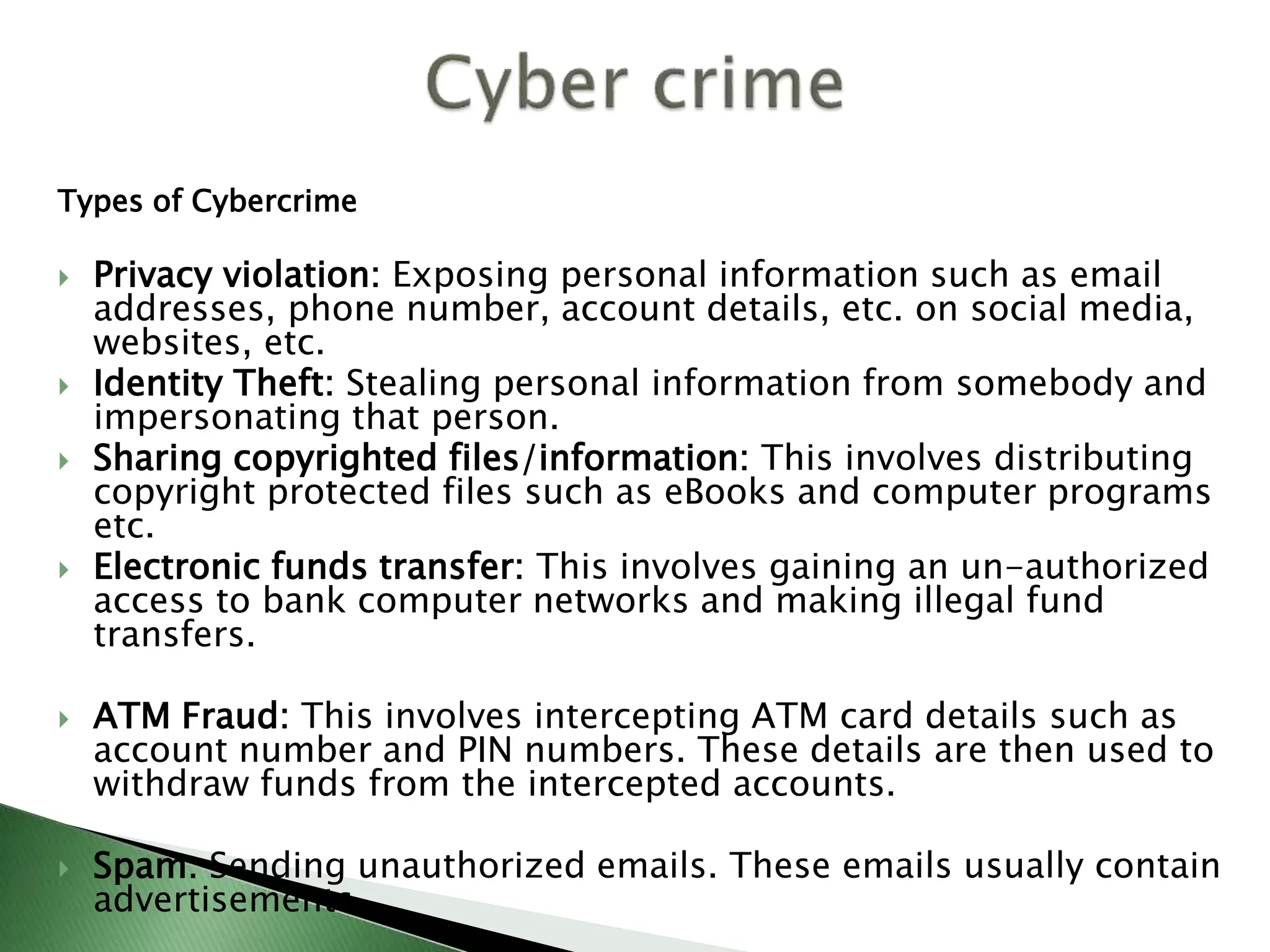 Types of Cybercrime
 Privacy violation: Exposing personal information such as email
addresses, phone number, account details, etc. on social media,
websites, etc.
 Identity Theft: Stealing personal information from somebody and
impersonating that person.
 Sharing copyrighted files/information: This involves distributing
copyright protected files such as eBooks and computer programs
etc.
 Electronic funds transfer: This involves gaining an un-authorized
access to bank computer networks and making illegal fund
transfers.
 ATM Fraud: This involves intercepting ATM card details such as
account number and PIN numbers. These details are then used to
withdraw funds from the intercepted accounts.
 Spam: Sending unauthorized emails. These emails usually contain
advertisements.
 