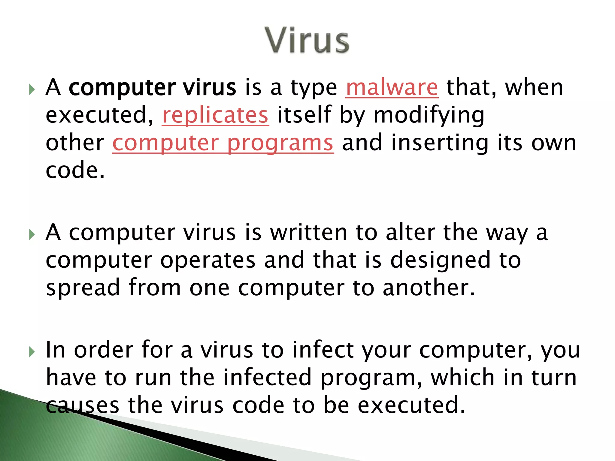  A computer virus is a type malware that, when
executed, replicates itself by modifying
other computer programs and inserting its own
code.
 A computer virus is written to alter the way a
computer operates and that is designed to
spread from one computer to another.
 In order for a virus to infect your computer, you
have to run the infected program, which in turn
causes the virus code to be executed.
 