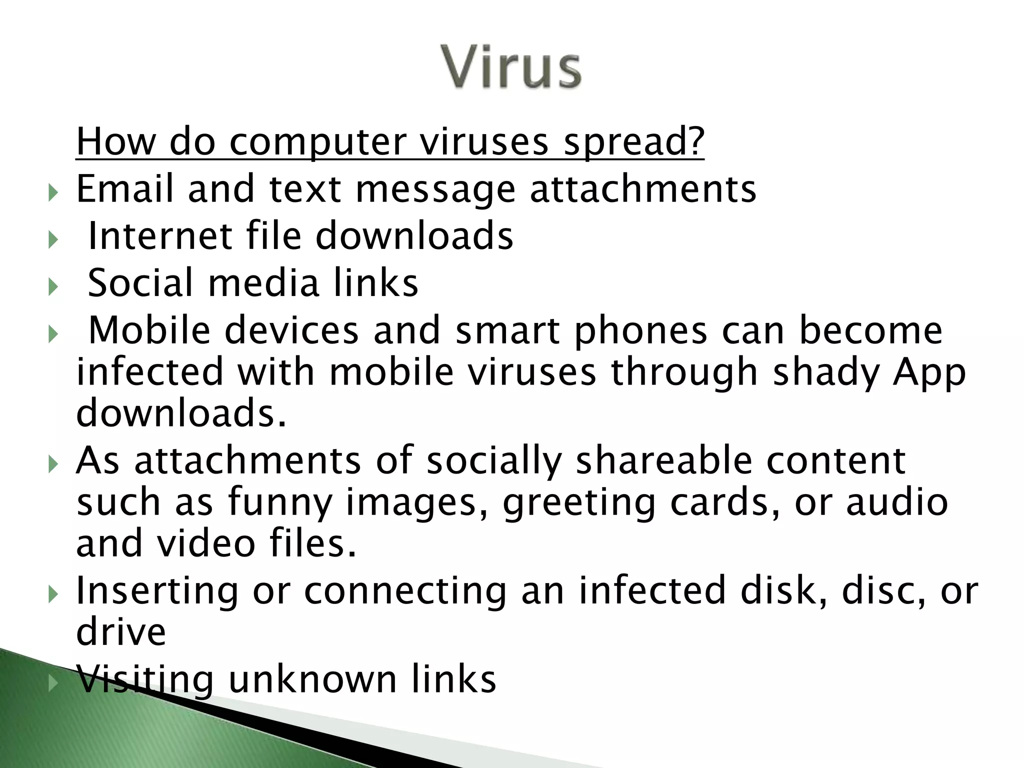 How do computer viruses spread?
 Email and text message attachments
 Internet file downloads
 Social media links
 Mobile devices and smart phones can become
infected with mobile viruses through shady App
downloads.
 As attachments of socially shareable content
such as funny images, greeting cards, or audio
and video files.
 Inserting or connecting an infected disk, disc, or
drive
 Visiting unknown links
 