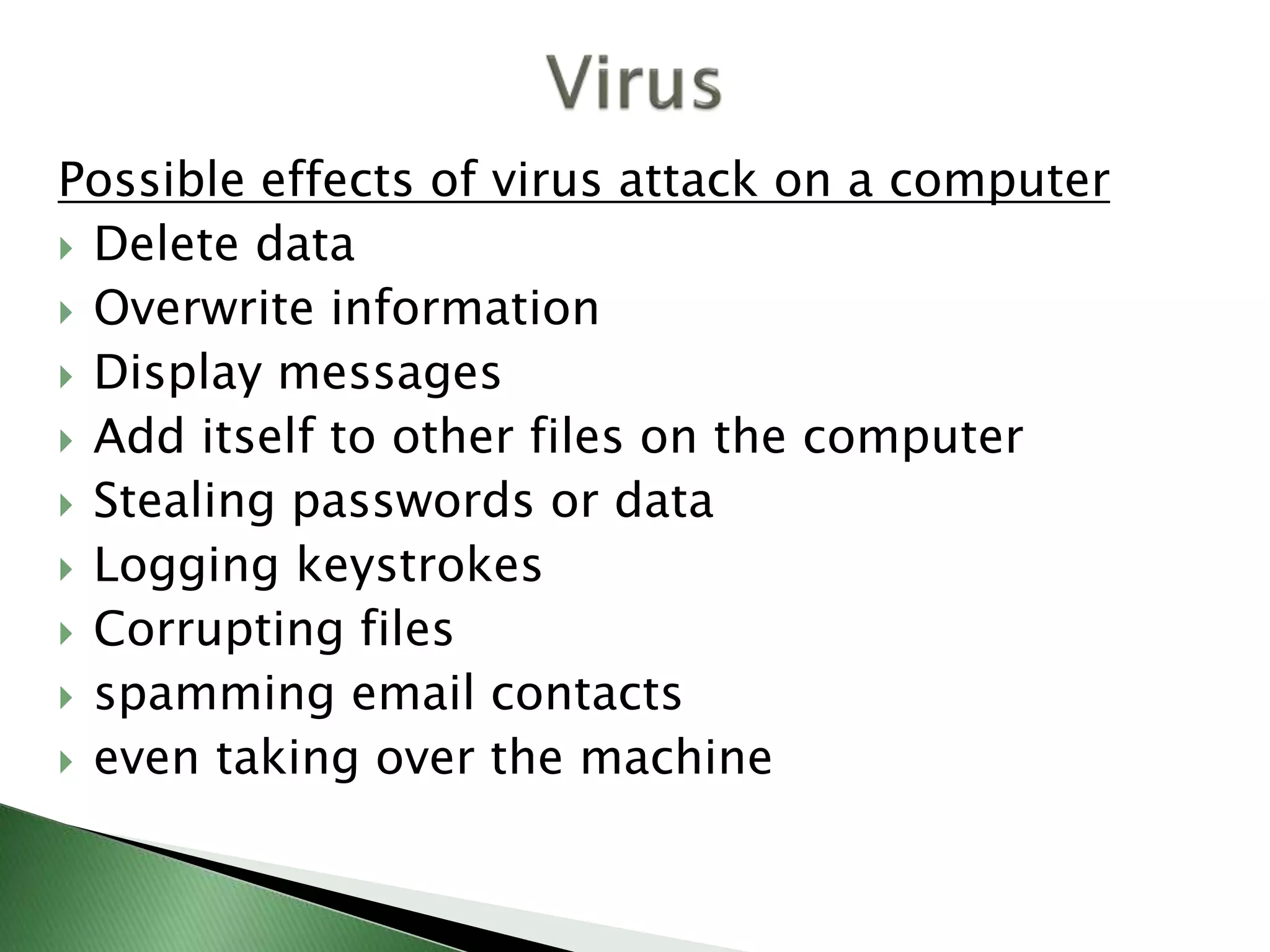 Possible effects of virus attack on a computer
 Delete data
 Overwrite information
 Display messages
 Add itself to other files on the computer
 Stealing passwords or data
 Logging keystrokes
 Corrupting files
 spamming email contacts
 even taking over the machine
 