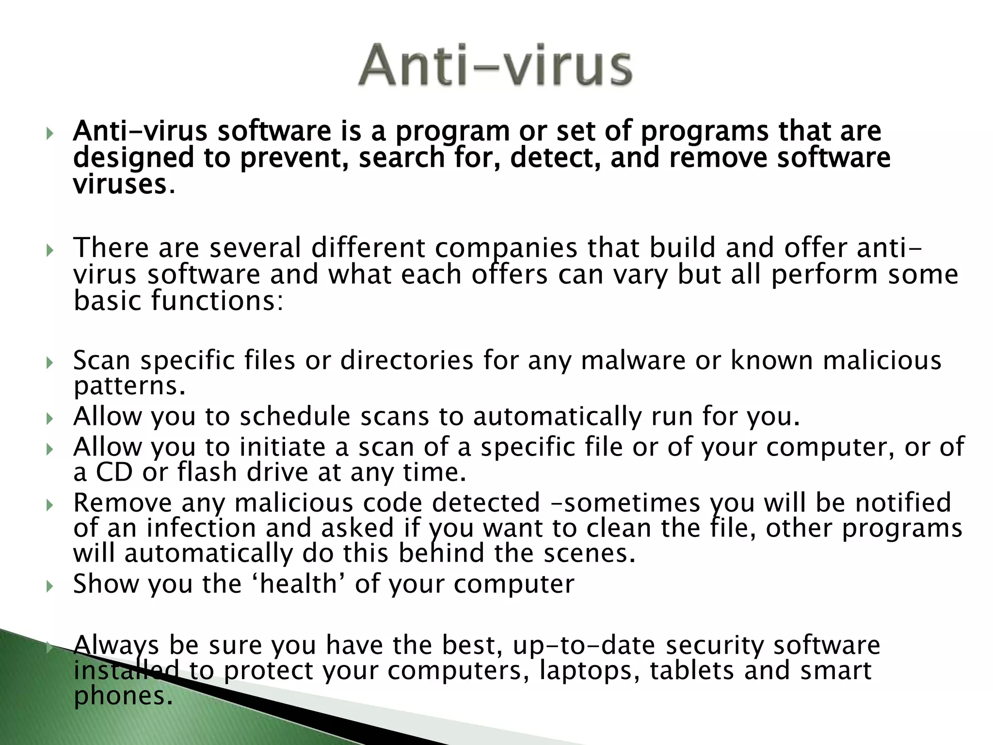  Anti-virus software is a program or set of programs that are
designed to prevent, search for, detect, and remove software
viruses.
 There are several different companies that build and offer anti-
virus software and what each offers can vary but all perform some
basic functions:
 Scan specific files or directories for any malware or known malicious
patterns.
 Allow you to schedule scans to automatically run for you.
 Allow you to initiate a scan of a specific file or of your computer, or of
a CD or flash drive at any time.
 Remove any malicious code detected –sometimes you will be notified
of an infection and asked if you want to clean the file, other programs
will automatically do this behind the scenes.
 Show you the ‘health’ of your computer
 Always be sure you have the best, up-to-date security software
installed to protect your computers, laptops, tablets and smart
phones.
 