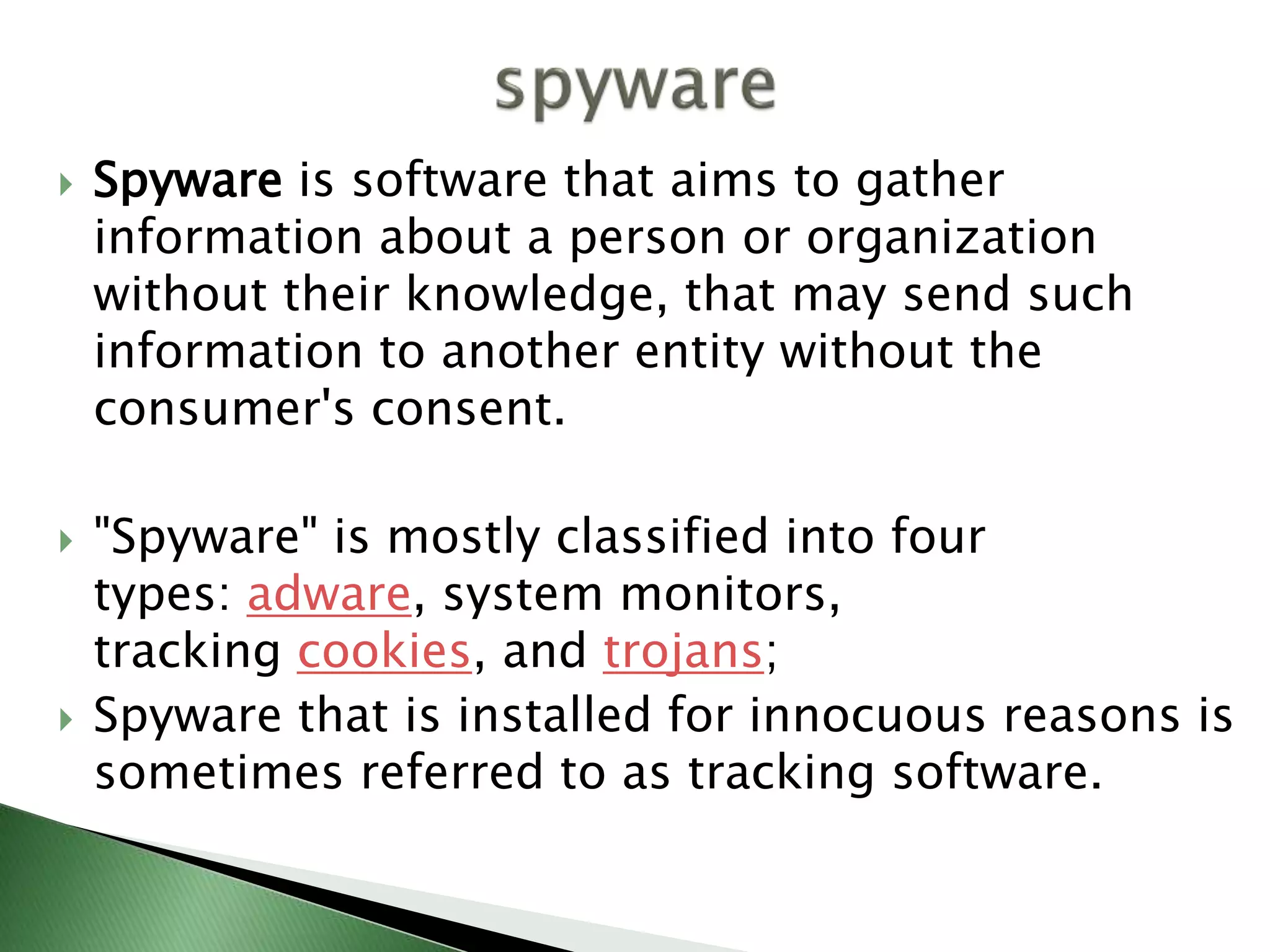  Spyware is software that aims to gather
information about a person or organization
without their knowledge, that may send such
information to another entity without the
consumer's consent.
 "Spyware" is mostly classified into four
types: adware, system monitors,
tracking cookies, and trojans;
 Spyware that is installed for innocuous reasons is
sometimes referred to as tracking software.
 