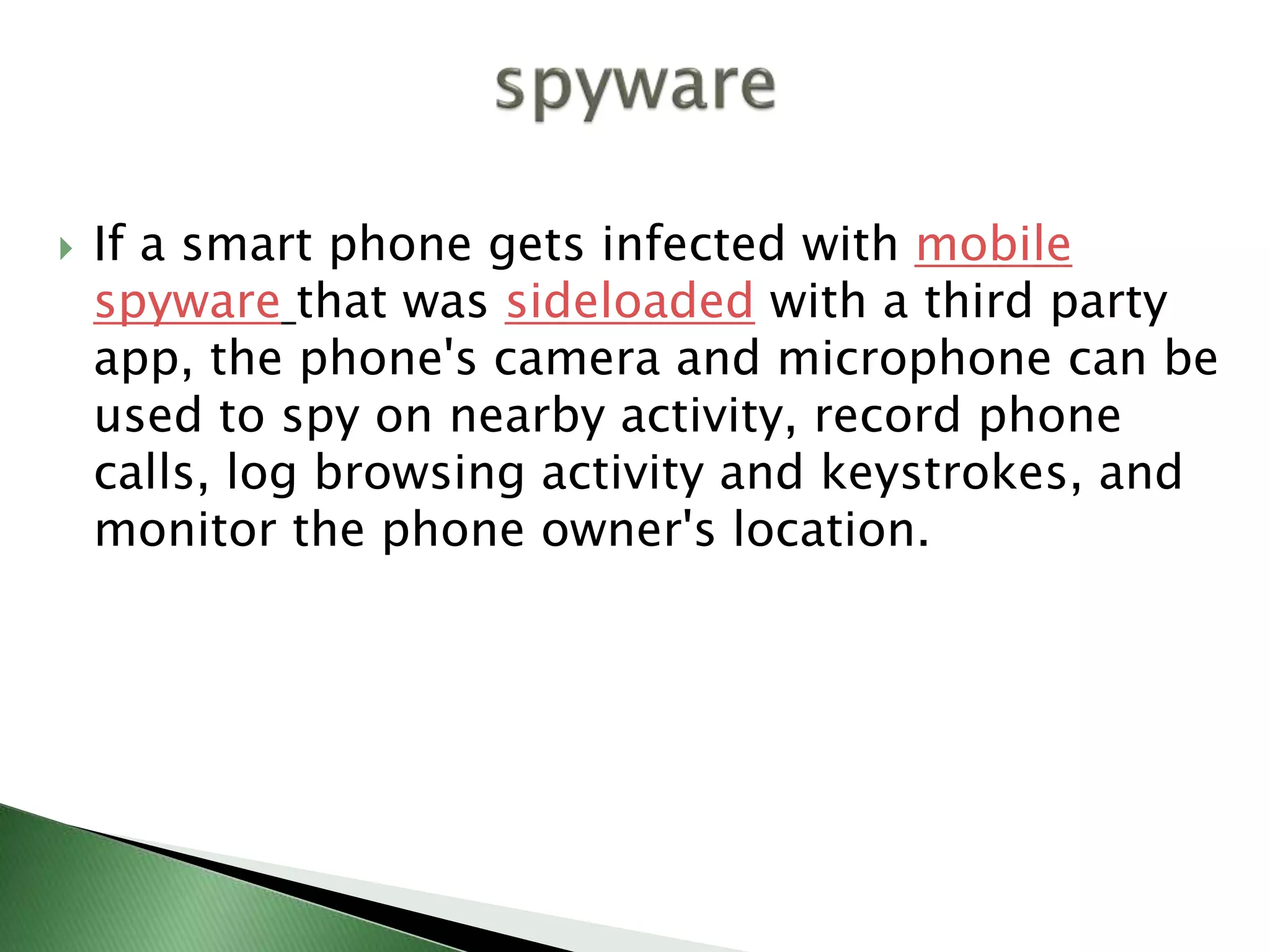  If a smart phone gets infected with mobile
spyware that was sideloaded with a third party
app, the phone's camera and microphone can be
used to spy on nearby activity, record phone
calls, log browsing activity and keystrokes, and
monitor the phone owner's location.
 