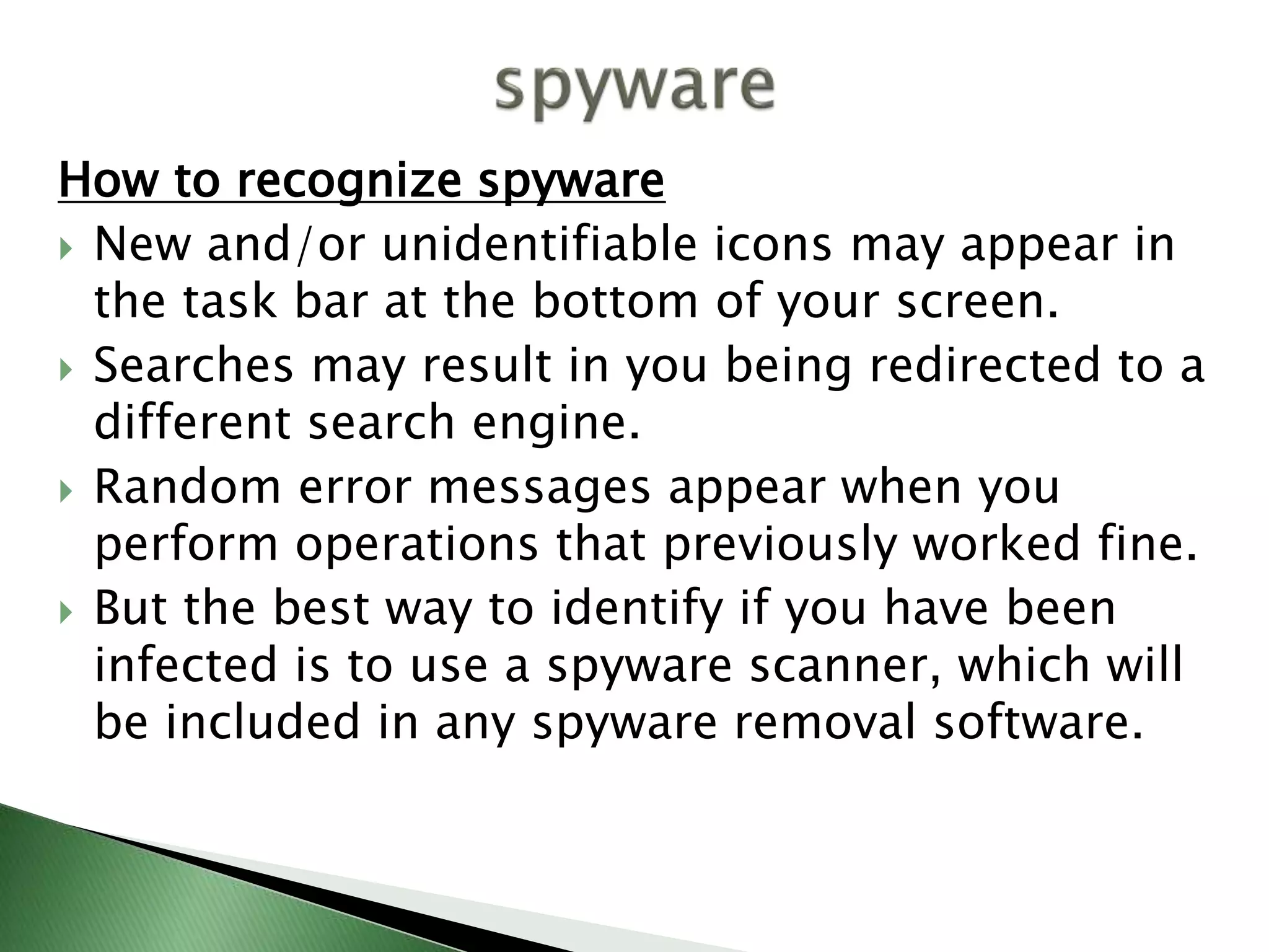 How to recognize spyware
 New and/or unidentifiable icons may appear in
the task bar at the bottom of your screen.
 Searches may result in you being redirected to a
different search engine.
 Random error messages appear when you
perform operations that previously worked fine.
 But the best way to identify if you have been
infected is to use a spyware scanner, which will
be included in any spyware removal software.
 