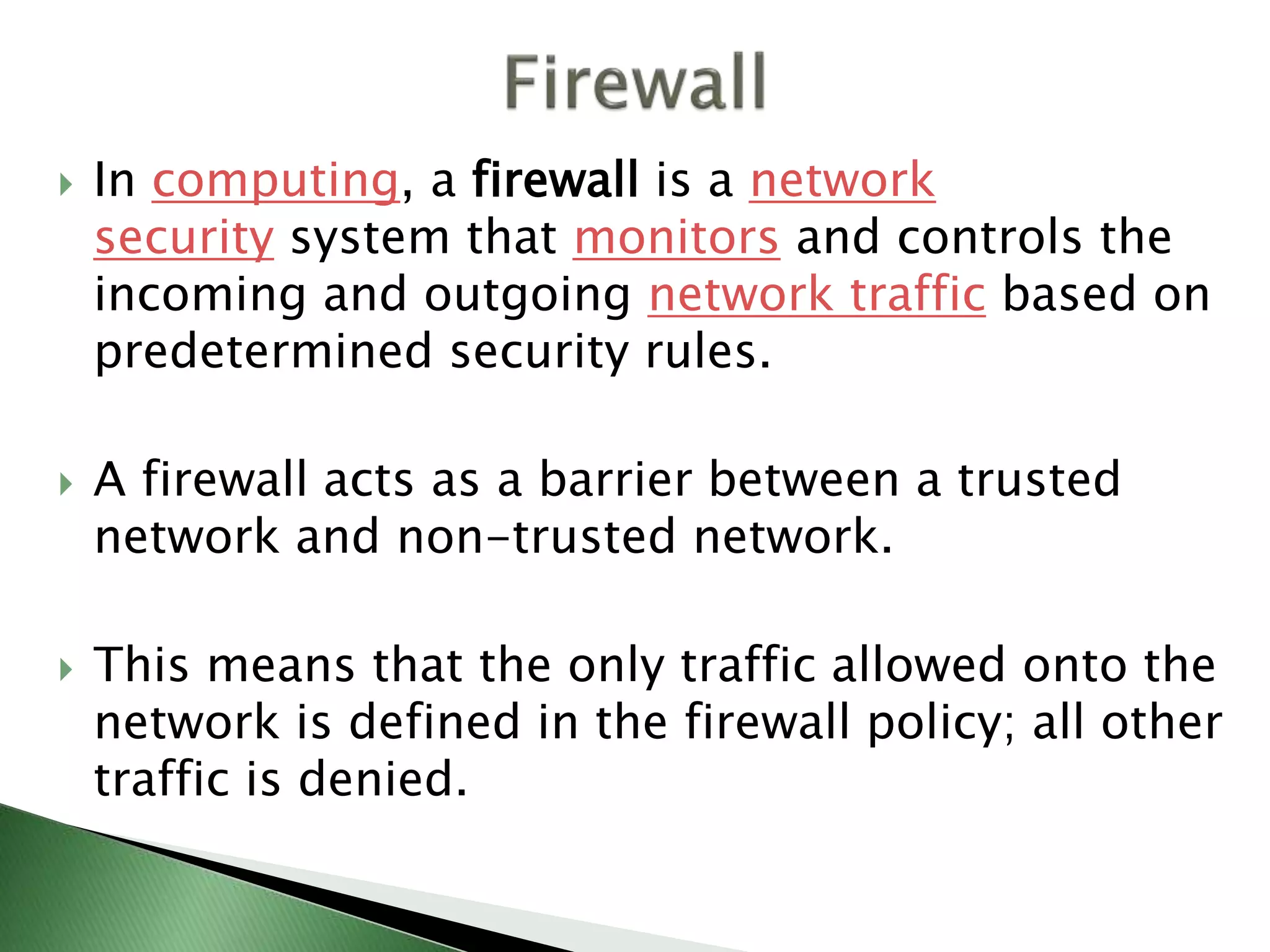  In computing, a firewall is a network
security system that monitors and controls the
incoming and outgoing network traffic based on
predetermined security rules.
 A firewall acts as a barrier between a trusted
network and non-trusted network.
 This means that the only traffic allowed onto the
network is defined in the firewall policy; all other
traffic is denied.
 