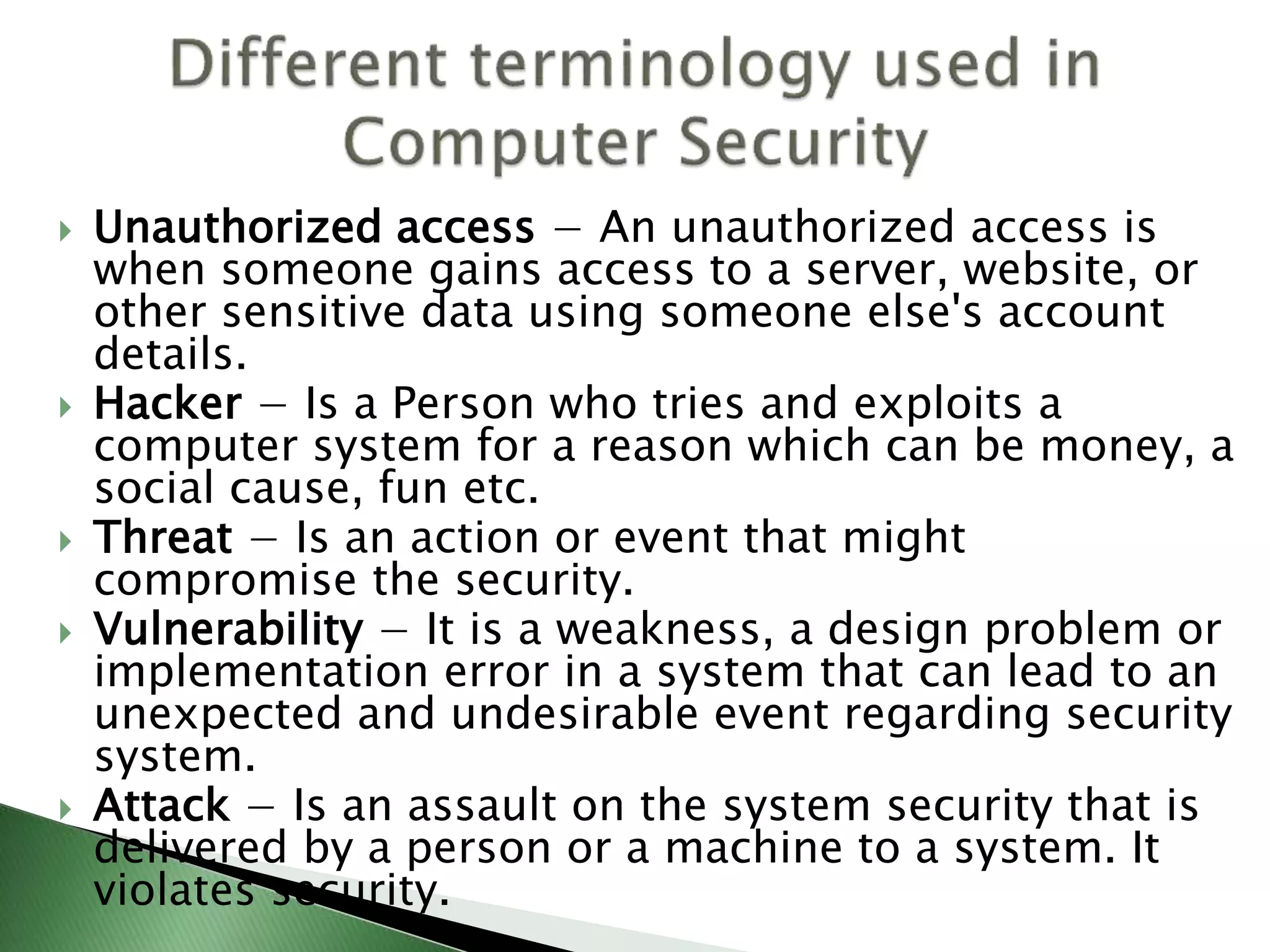  Unauthorized access − An unauthorized access is
when someone gains access to a server, website, or
other sensitive data using someone else's account
details.
 Hacker − Is a Person who tries and exploits a
computer system for a reason which can be money, a
social cause, fun etc.
 Threat − Is an action or event that might
compromise the security.
 Vulnerability − It is a weakness, a design problem or
implementation error in a system that can lead to an
unexpected and undesirable event regarding security
system.
 Attack − Is an assault on the system security that is
delivered by a person or a machine to a system. It
violates security.
 