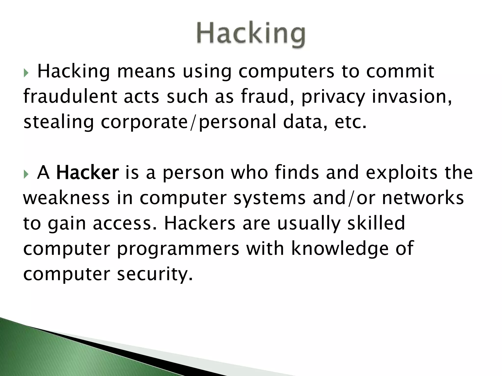  Hacking means using computers to commit
fraudulent acts such as fraud, privacy invasion,
stealing corporate/personal data, etc.
 A Hacker is a person who finds and exploits the
weakness in computer systems and/or networks
to gain access. Hackers are usually skilled
computer programmers with knowledge of
computer security.
 