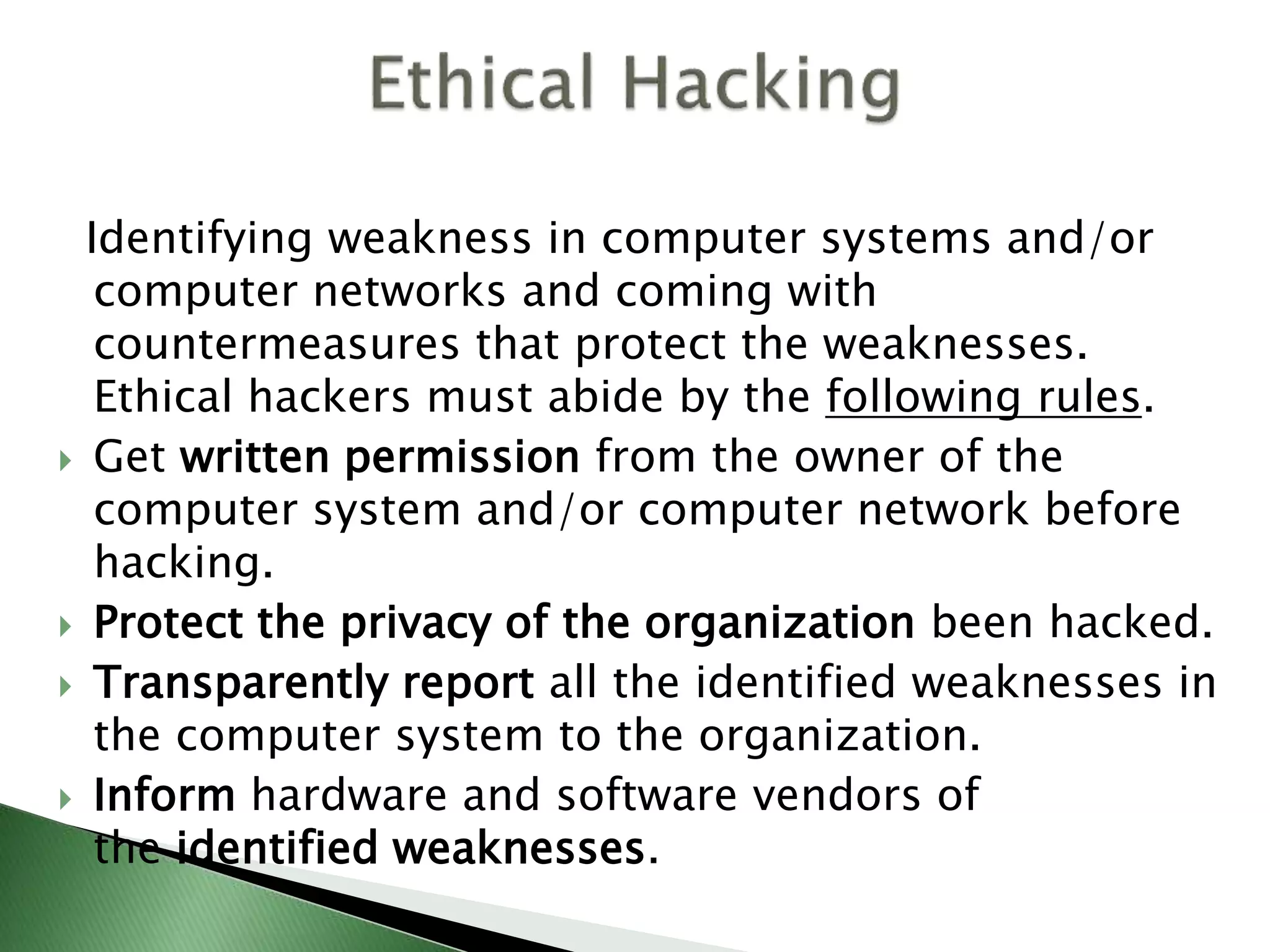 Identifying weakness in computer systems and/or
computer networks and coming with
countermeasures that protect the weaknesses.
Ethical hackers must abide by the following rules.
 Get written permission from the owner of the
computer system and/or computer network before
hacking.
 Protect the privacy of the organization been hacked.
 Transparently report all the identified weaknesses in
the computer system to the organization.
 Inform hardware and software vendors of
the identified weaknesses.
 
