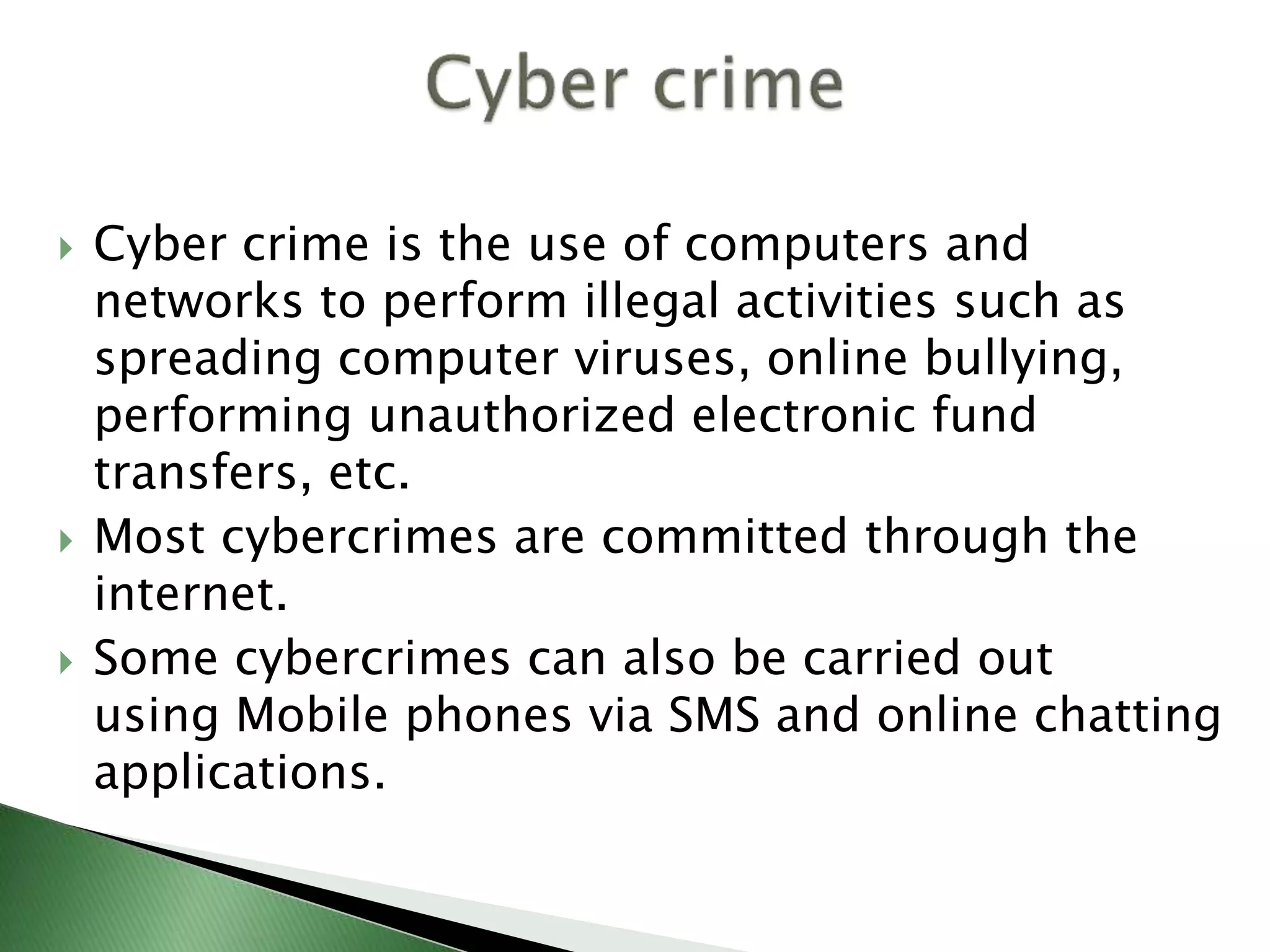  Cyber crime is the use of computers and
networks to perform illegal activities such as
spreading computer viruses, online bullying,
performing unauthorized electronic fund
transfers, etc.
 Most cybercrimes are committed through the
internet.
 Some cybercrimes can also be carried out
using Mobile phones via SMS and online chatting
applications.
 