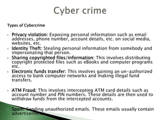 Types of Cybercrime
 Privacy violation: Exposing personal information such as email
addresses, phone number, account details, etc. on social media,
websites, etc.
 Identity Theft: Stealing personal information from somebody and
impersonating that person.
 Sharing copyrighted files/information: This involves distributing
copyright protected files such as eBooks and computer programs
etc.
 Electronic funds transfer: This involves gaining an un-authorized
access to bank computer networks and making illegal fund
transfers.
 ATM Fraud: This involves intercepting ATM card details such as
account number and PIN numbers. These details are then used to
withdraw funds from the intercepted accounts.
 Spam: Sending unauthorized emails. These emails usually contain
advertisements.
 