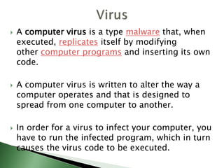  A computer virus is a type malware that, when
executed, replicates itself by modifying
other computer programs and inserting its own
code.
 A computer virus is written to alter the way a
computer operates and that is designed to
spread from one computer to another.
 In order for a virus to infect your computer, you
have to run the infected program, which in turn
causes the virus code to be executed.
 