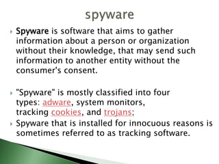 Spyware is software that aims to gather
information about a person or organization
without their knowledge, that may send such
information to another entity without the
consumer's consent.
 "Spyware" is mostly classified into four
types: adware, system monitors,
tracking cookies, and trojans;
 Spyware that is installed for innocuous reasons is
sometimes referred to as tracking software.
 