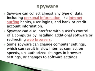  Spyware can collect almost any type of data,
including personal information like internet
surfing habits, user logins, and bank or credit
account information.
 Spyware can also interfere with a user's control
of a computer by installing additional software or
redirecting web browsers.
 Some spyware can change computer settings,
which can result in slow Internet connection
speeds, un-authorized changes in browser
settings, or changes to software settings.
 
