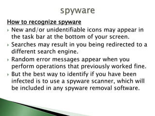 How to recognize spyware
 New and/or unidentifiable icons may appear in
the task bar at the bottom of your screen.
 Searches may result in you being redirected to a
different search engine.
 Random error messages appear when you
perform operations that previously worked fine.
 But the best way to identify if you have been
infected is to use a spyware scanner, which will
be included in any spyware removal software.
 