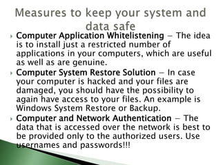  Computer Application Whitelistening − The idea
is to install just a restricted number of
applications in your computers, which are useful
as well as are genuine.
 Computer System Restore Solution − In case
your computer is hacked and your files are
damaged, you should have the possibility to
again have access to your files. An example is
Windows System Restore or Backup.
 Computer and Network Authentication − The
data that is accessed over the network is best to
be provided only to the authorized users. Use
usernames and passwords!!!
 