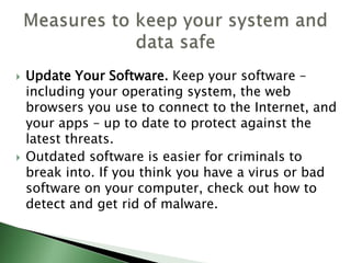  Update Your Software. Keep your software –
including your operating system, the web
browsers you use to connect to the Internet, and
your apps – up to date to protect against the
latest threats.
 Outdated software is easier for criminals to
break into. If you think you have a virus or bad
software on your computer, check out how to
detect and get rid of malware.
 
