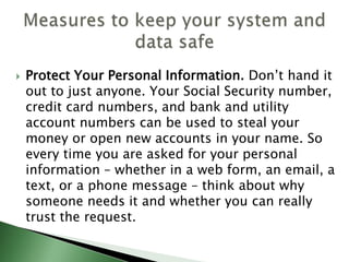  Protect Your Personal Information. Don’t hand it
out to just anyone. Your Social Security number,
credit card numbers, and bank and utility
account numbers can be used to steal your
money or open new accounts in your name. So
every time you are asked for your personal
information – whether in a web form, an email, a
text, or a phone message – think about why
someone needs it and whether you can really
trust the request.
 