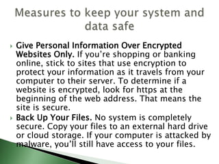  Give Personal Information Over Encrypted
Websites Only. If you’re shopping or banking
online, stick to sites that use encryption to
protect your information as it travels from your
computer to their server. To determine if a
website is encrypted, look for https at the
beginning of the web address. That means the
site is secure.
 Back Up Your Files. No system is completely
secure. Copy your files to an external hard drive
or cloud storage. If your computer is attacked by
malware, you’ll still have access to your files.
 