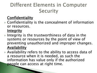 Confidentiality
 Confidentiality is the concealment of information
or resources.
Integrity
 Integrity is the trustworthiness of data in the
systems or resources by the point of view of
preventing unauthorized and improper changes.
Availability
 Availability refers to the ability to access data of
a resource when it is needed, as such the
information has value only if the authorized
people can access at right time.
 