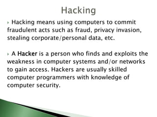  Hacking means using computers to commit
fraudulent acts such as fraud, privacy invasion,
stealing corporate/personal data, etc.
 A Hacker is a person who finds and exploits the
weakness in computer systems and/or networks
to gain access. Hackers are usually skilled
computer programmers with knowledge of
computer security.
 