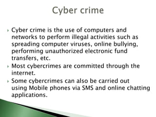  Cyber crime is the use of computers and
networks to perform illegal activities such as
spreading computer viruses, online bullying,
performing unauthorized electronic fund
transfers, etc.
 Most cybercrimes are committed through the
internet.
 Some cybercrimes can also be carried out
using Mobile phones via SMS and online chatting
applications.
 