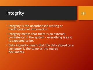 Integrity
• Integrity is the unauthorised writing or
modification of information.
• Integrity means that there is an external
consistency in the system - everything is as it
is expected to be.
• Data integrity means that the data stored on a
computer is the same as the source
documents.
10
 