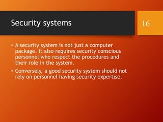 Security systems
• A security system is not just a computer
package. It also requires security conscious
personnel who respect the procedures and
their role in the system.
• Conversely, a good security system should not
rely on personnel having security expertise.
16
 