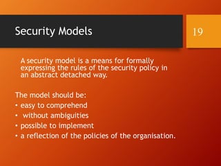 Security Models
A security model is a means for formally
expressing the rules of the security policy in
an abstract detached way.
The model should be:
• easy to comprehend
• without ambiguities
• possible to implement
• a reflection of the policies of the organisation.
19
 