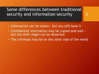 Some differences between traditional
security and information security
• Information can be stolen - but you still have it
• Confidential information may be copied and sold -
but the theft might not be detected
• The criminals may be on the other side of the world
6
 