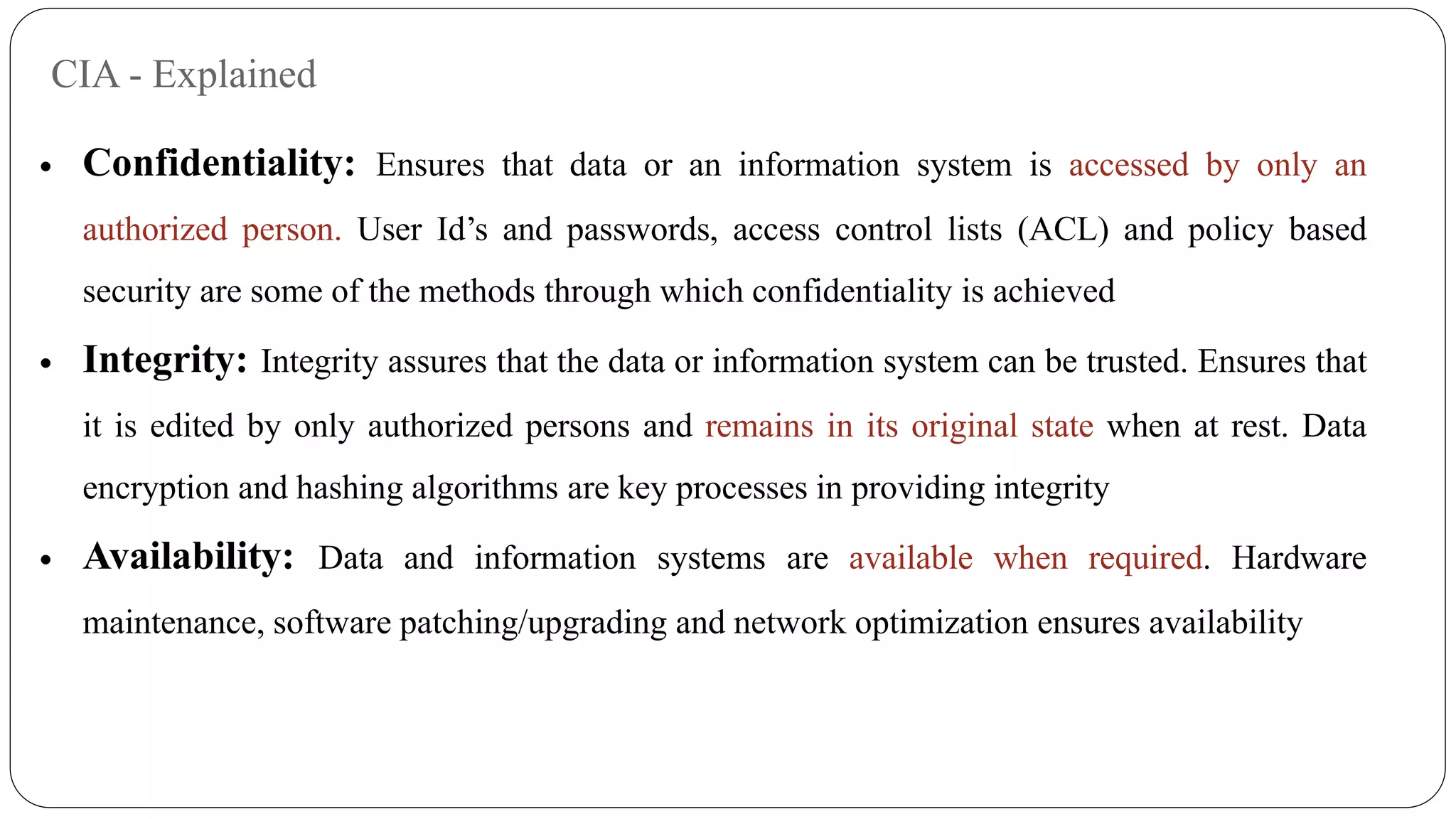 CIA - Explained
 Confidentiality: Ensures that data or an information system is accessed by only an
authorized person. User Id’s and passwords, access control lists (ACL) and policy based
security are some of the methods through which confidentiality is achieved
 Integrity: Integrity assures that the data or information system can be trusted. Ensures that
it is edited by only authorized persons and remains in its original state when at rest. Data
encryption and hashing algorithms are key processes in providing integrity
 Availability: Data and information systems are available when required. Hardware
maintenance, software patching/upgrading and network optimization ensures availability
 