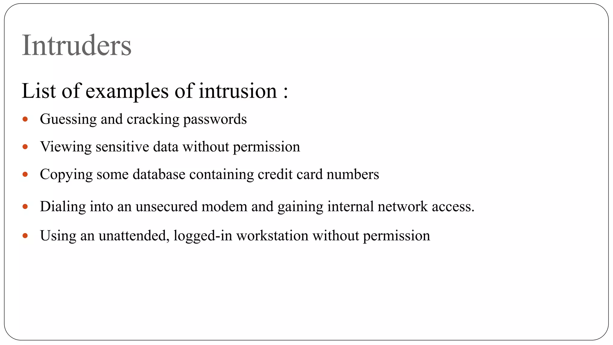 Intruders
List of examples of intrusion :
 Guessing and cracking passwords
 Viewing sensitive data without permission
 Copying some database containing credit card numbers
 Dialing into an unsecured modem and gaining internal network access.
 Using an unattended, logged-in workstation without permission
 