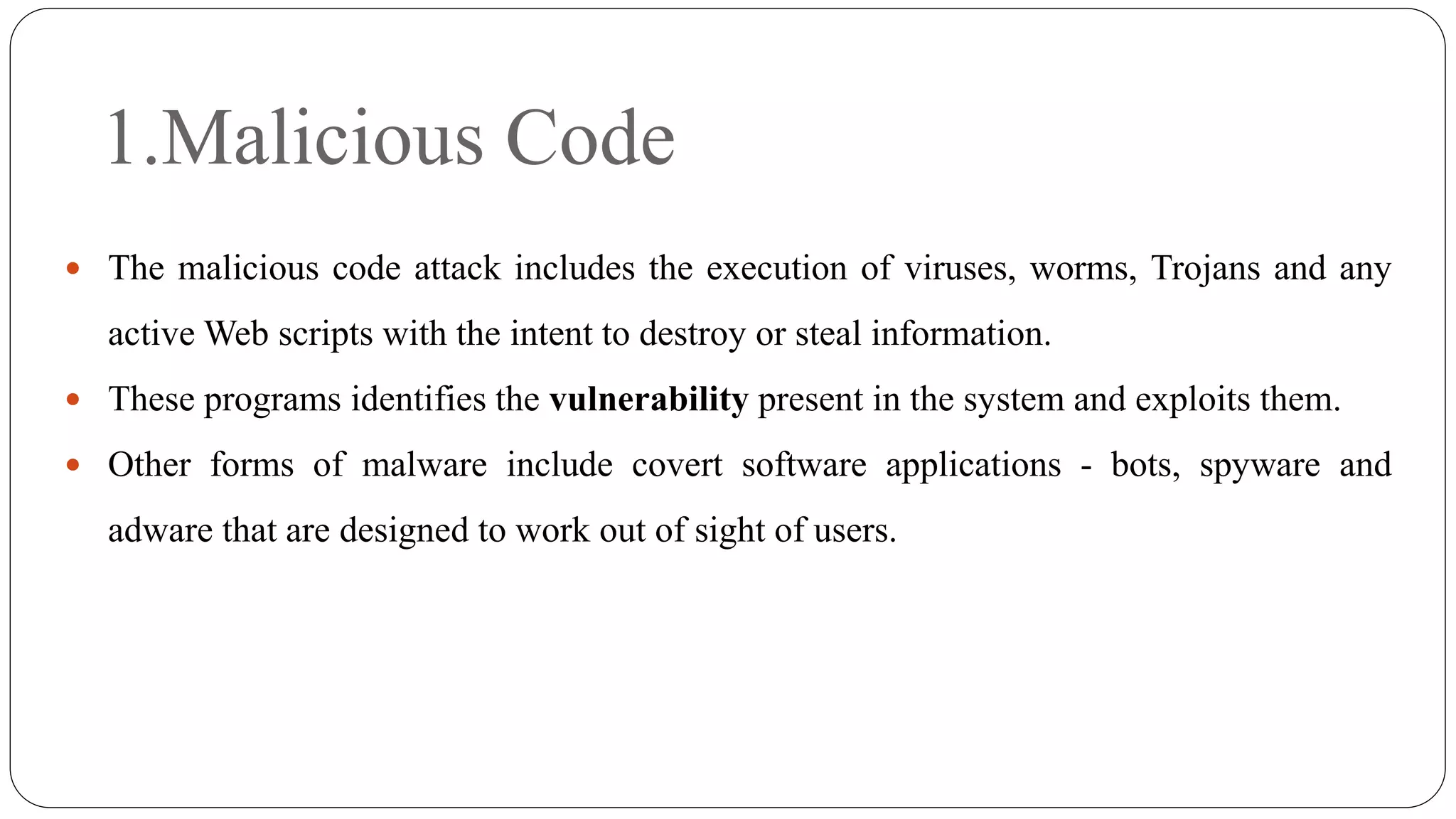 1.Malicious Code
 The malicious code attack includes the execution of viruses, worms, Trojans and any
active Web scripts with the intent to destroy or steal information.
 These programs identifies the vulnerability present in the system and exploits them.
 Other forms of malware include covert software applications - bots, spyware and
adware that are designed to work out of sight of users.
 