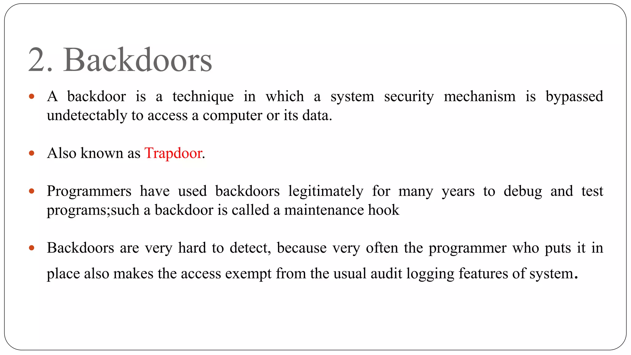 2. Backdoors
 A backdoor is a technique in which a system security mechanism is bypassed
undetectably to access a computer or its data.
 Also known as Trapdoor.
 Programmers have used backdoors legitimately for many years to debug and test
programs;such a backdoor is called a maintenance hook
 Backdoors are very hard to detect, because very often the programmer who puts it in
place also makes the access exempt from the usual audit logging features of system.
 
