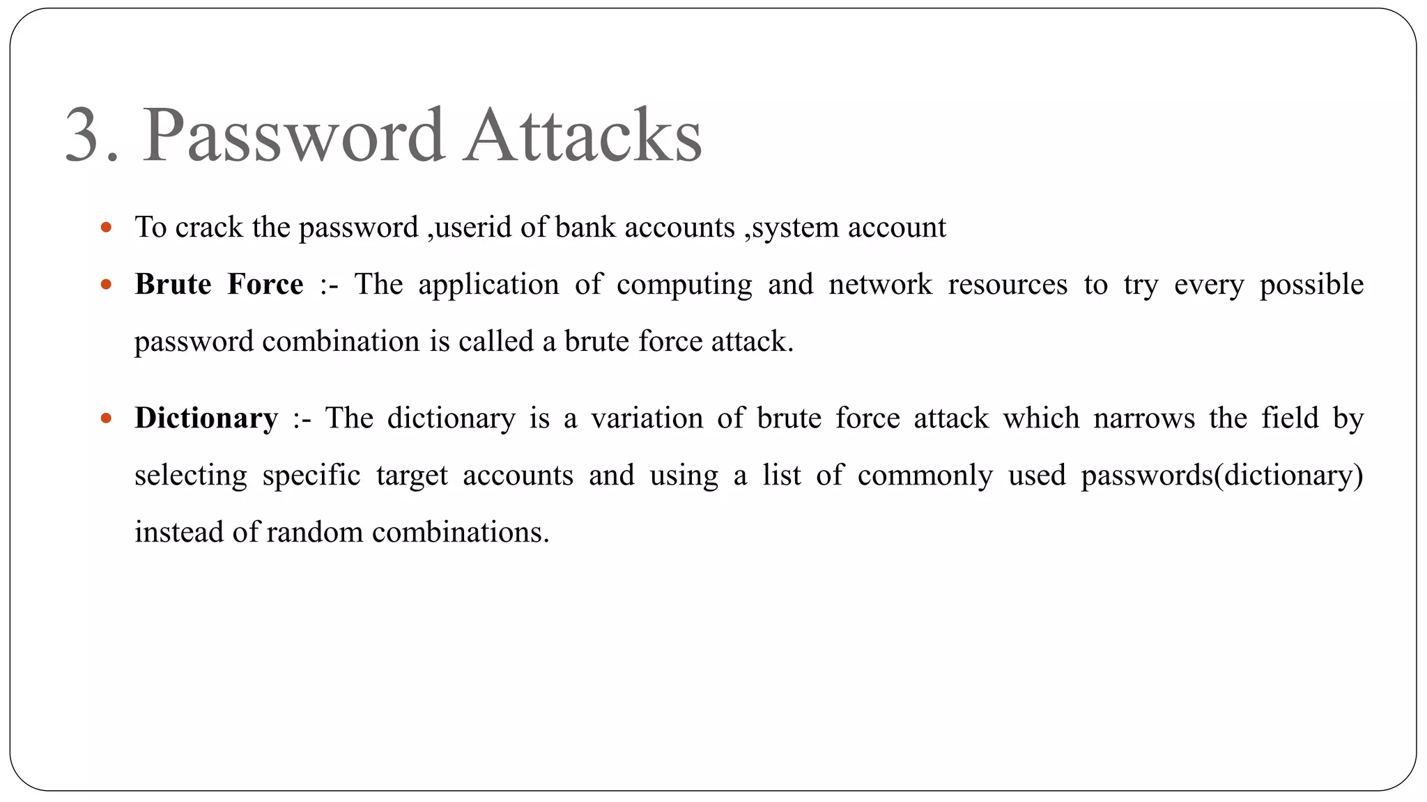 3. Password Attacks
 To crack the password ,userid of bank accounts ,system account
 Brute Force :- The application of computing and network resources to try every possible
password combination is called a brute force attack.
 Dictionary :- The dictionary is a variation of brute force attack which narrows the field by
selecting specific target accounts and using a list of commonly used passwords(dictionary)
instead of random combinations.
 