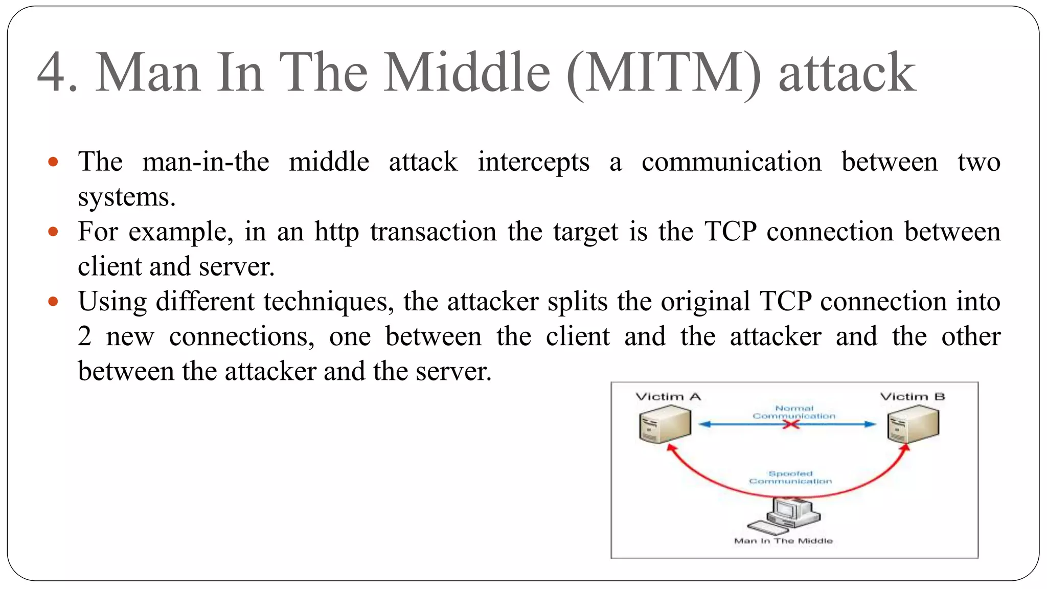4. Man In The Middle (MITM) attack
 The man-in-the middle attack intercepts a communication between two
systems.
 For example, in an http transaction the target is the TCP connection between
client and server.
 Using different techniques, the attacker splits the original TCP connection into
2 new connections, one between the client and the attacker and the other
between the attacker and the server.
 