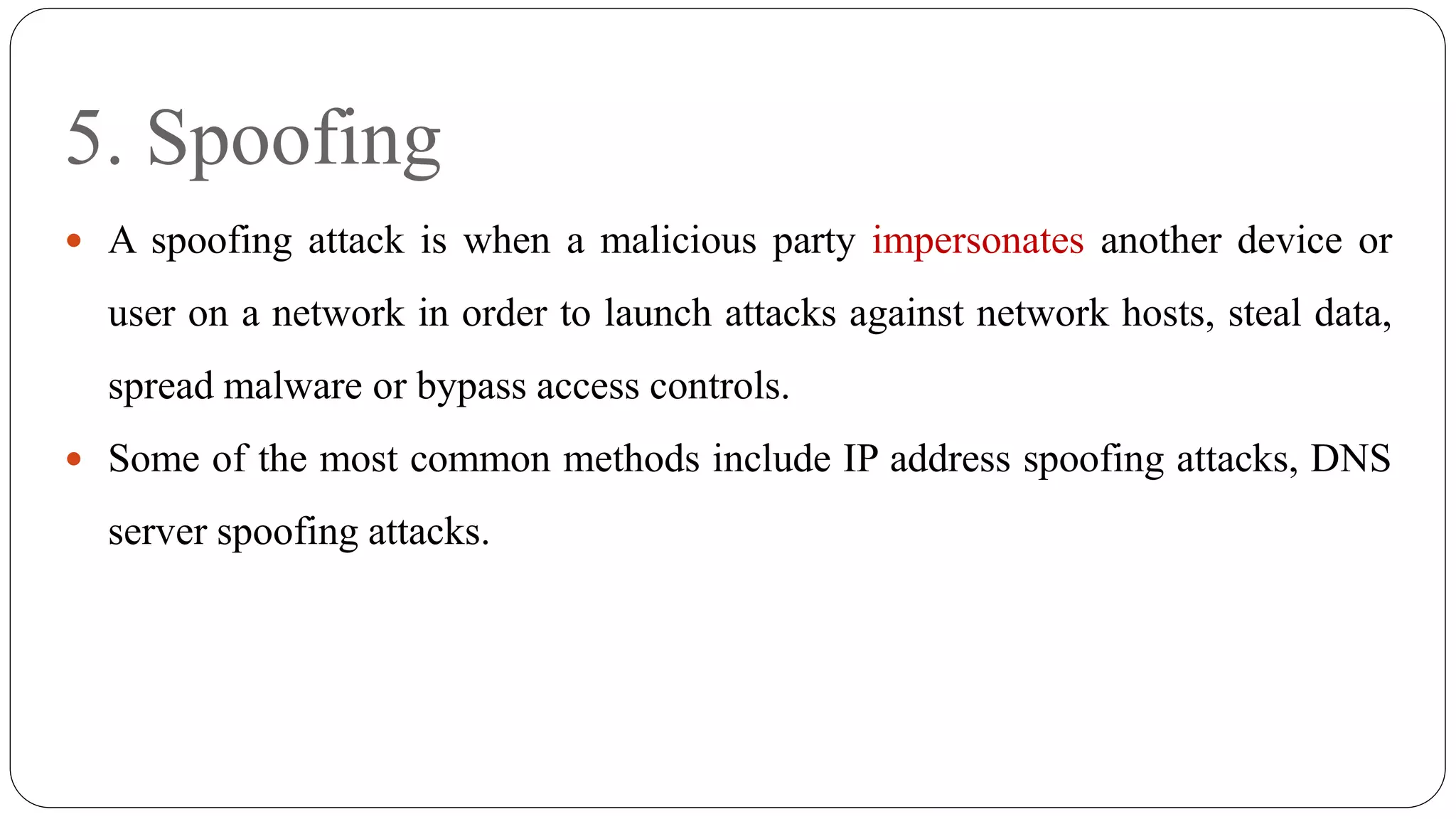 5. Spoofing
 A spoofing attack is when a malicious party impersonates another device or
user on a network in order to launch attacks against network hosts, steal data,
spread malware or bypass access controls.
 Some of the most common methods include IP address spoofing attacks, DNS
server spoofing attacks.
 