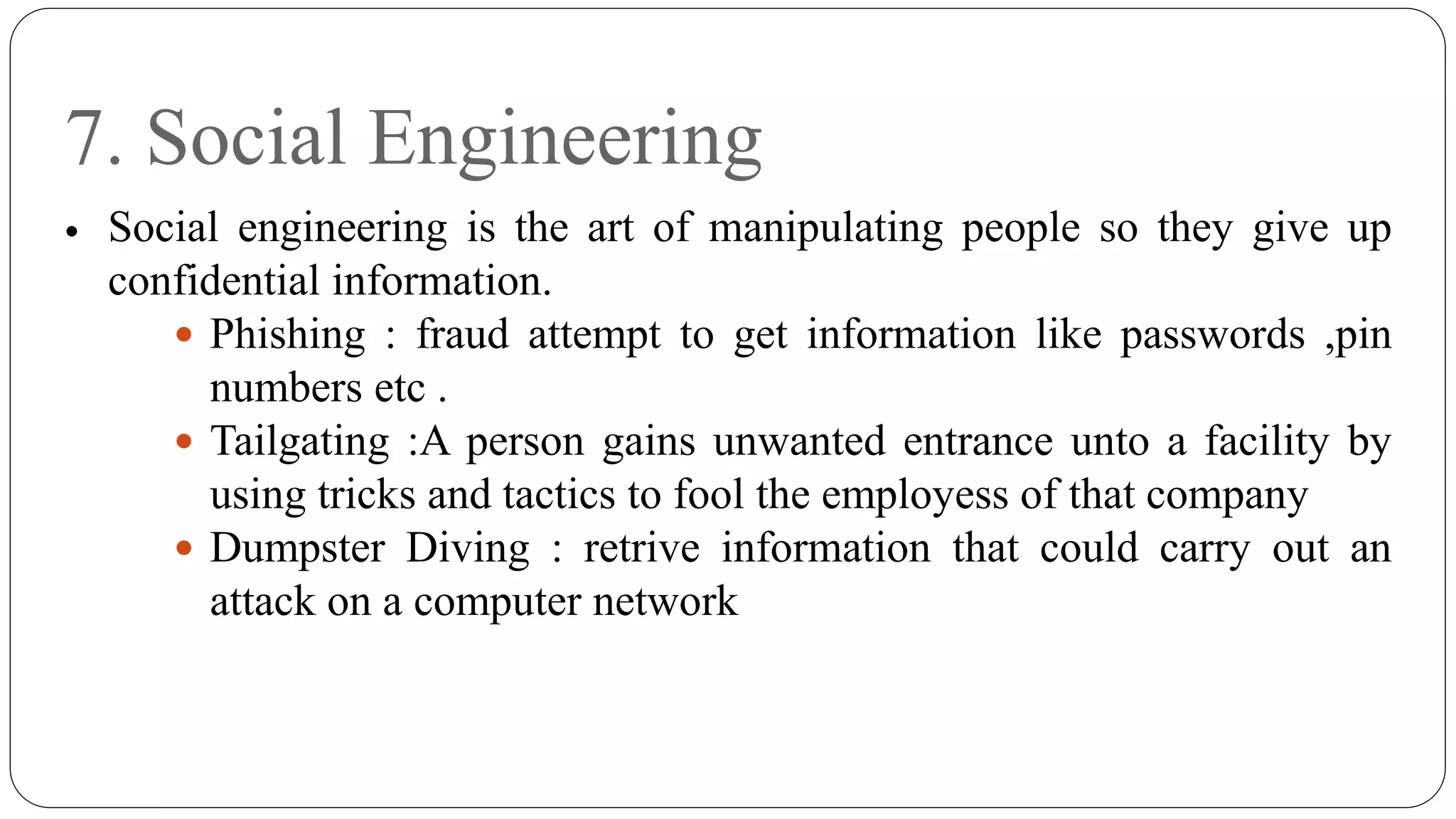 7. Social Engineering
 Social engineering is the art of manipulating people so they give up
confidential information.
 Phishing : fraud attempt to get information like passwords ,pin
numbers etc .
 Tailgating :A person gains unwanted entrance unto a facility by
using tricks and tactics to fool the employess of that company
 Dumpster Diving : retrive information that could carry out an
attack on a computer network
 