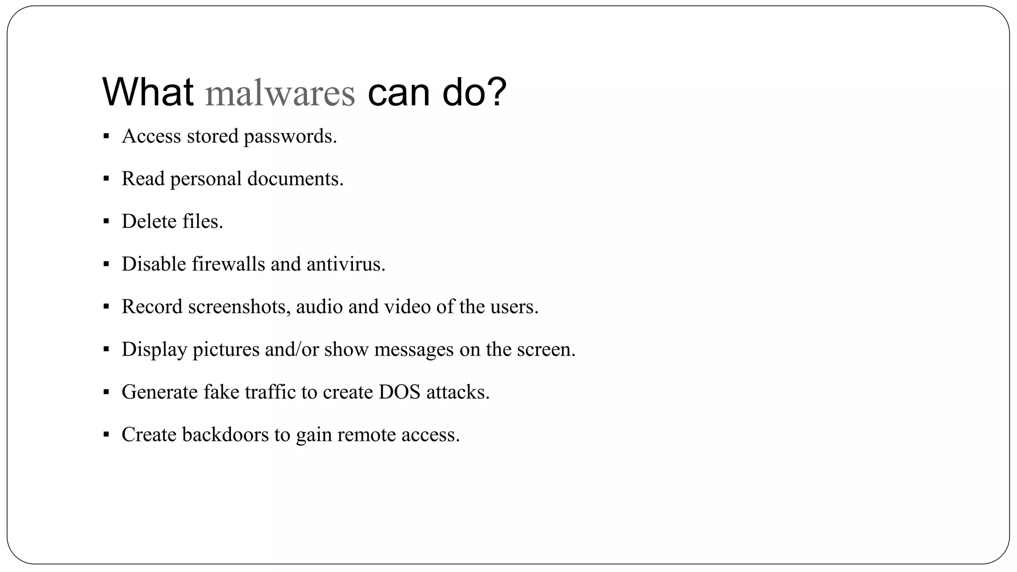 What malwares can do?
▪ Access stored passwords.
▪ Read personal documents.
▪ Delete files.
▪ Disable firewalls and antivirus.
▪ Record screenshots, audio and video of the users.
▪ Display pictures and/or show messages on the screen.
▪ Generate fake traffic to create DOS attacks.
▪ Create backdoors to gain remote access.
 