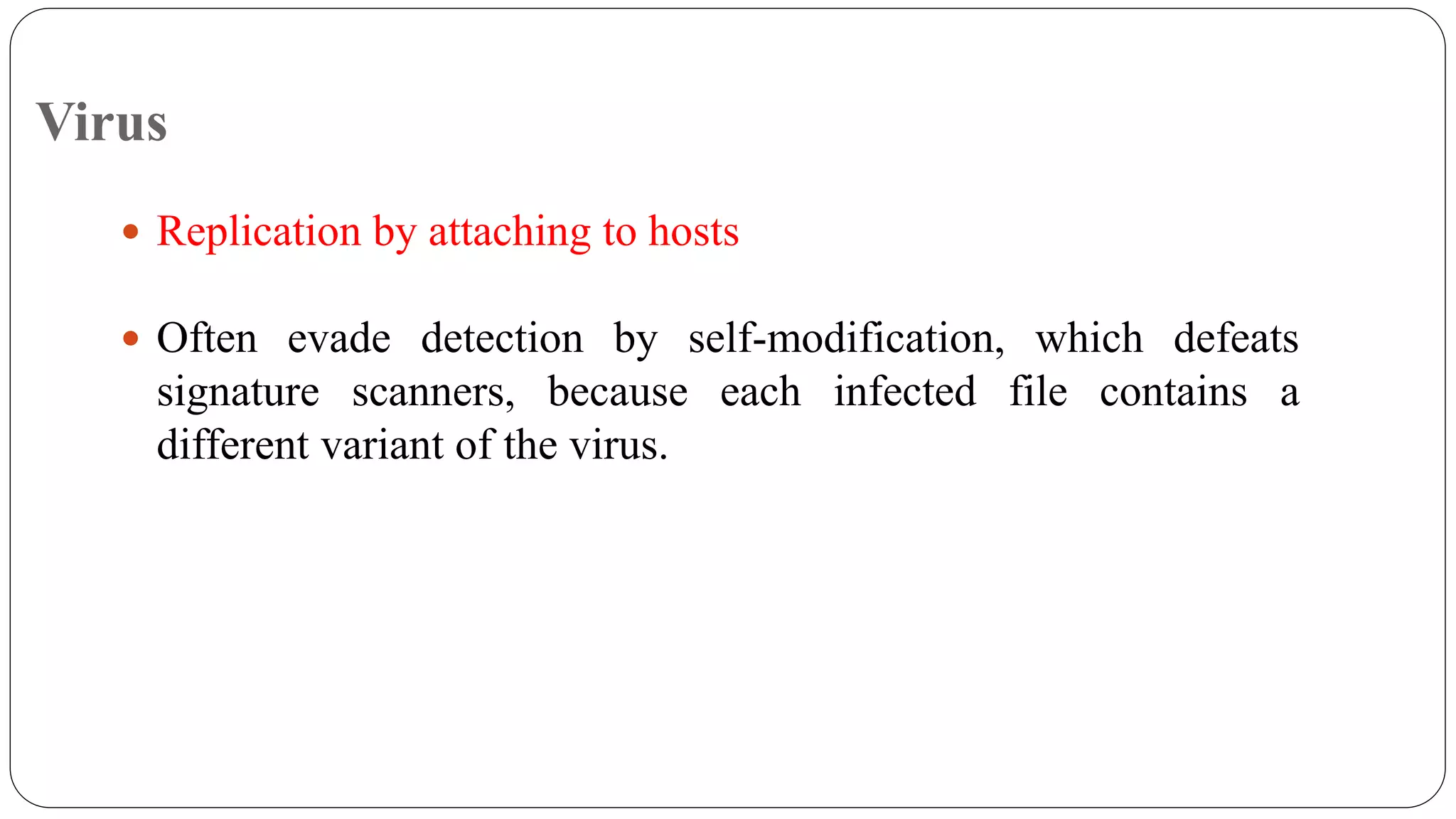 Virus
 Replication by attaching to hosts
 Often evade detection by self-modification, which defeats
signature scanners, because each infected file contains a
different variant of the virus.
 